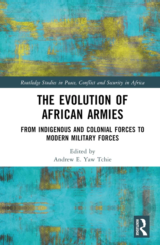 The Evolution of African Armies: From Indigenous and Colonial Forces to Modern Military Forces (Routledge Studies in Peace, Conflict and Security in Africa)