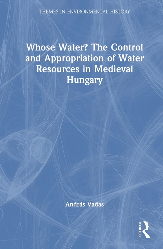 Whose Water? The Control and Appropriation of Water Resources in Medieval Hungary (Themes in Environmental History)