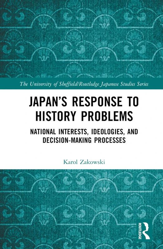 Japan’s Response to History Problems: National Interests, Ideologies, and Decision-Making Processes (The University of Sheffield/Routledge Japanese Studies Series)