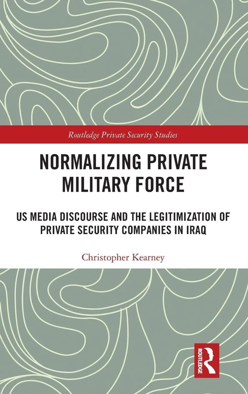 Normalising Private Military Force: US Media Discourse and the Legitimization of Private Security Companies in Iraq (Routledge Private Security Studies)