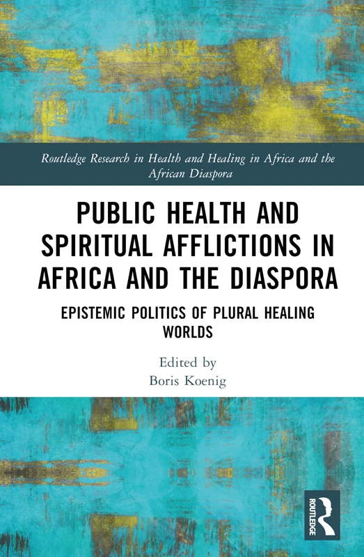 Public Health and Spiritual Afflictions in Africa and the Diaspora: Epistemic Politics of Plural Healing Worlds (Routledge Research in Health and Healing in Africa and the African Diaspora)