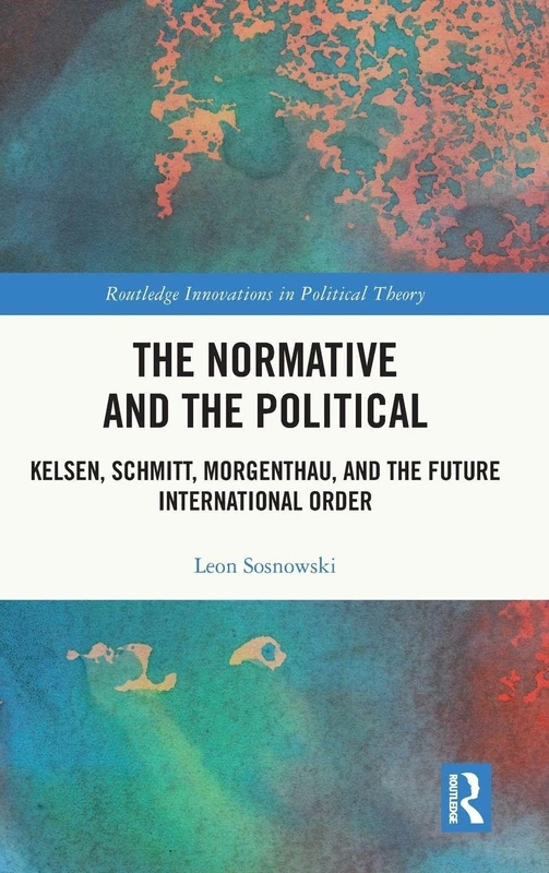 The Normative and the Political: Kelsen, Schmitt, Morgenthau, and the Future International Order (Routledge Innovations in Political Theory)
