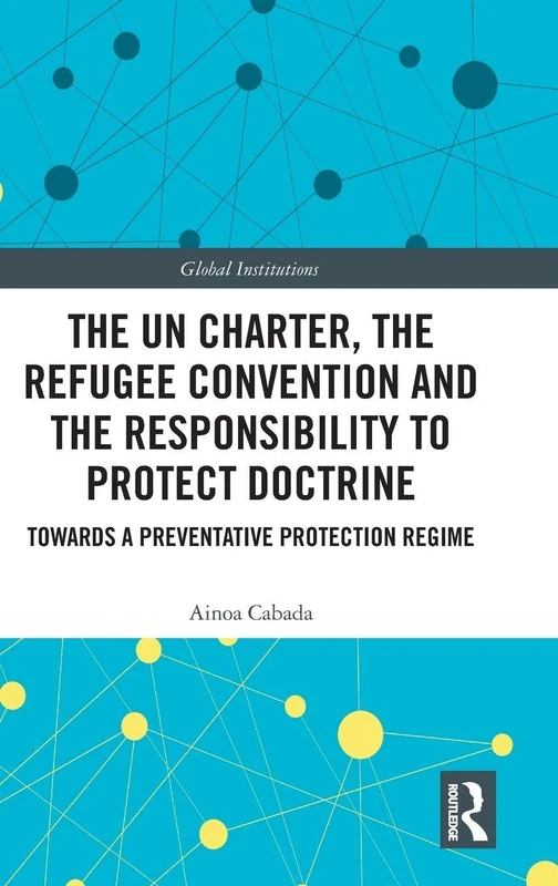 The UN Charter, the Refugee Convention and the Responsibility to Protect Doctrine: Towards a Preventative Protection Regime (Global Institutions)