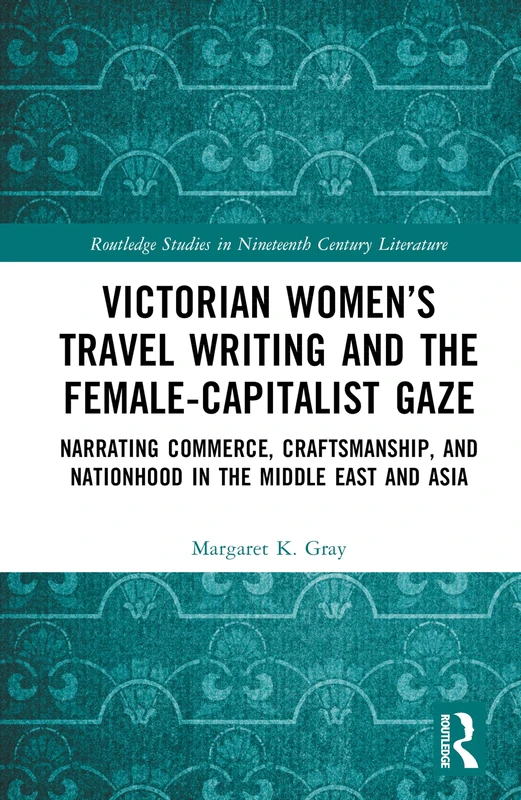 Victorian Women’s Travel Writing and the Female-Capitalist Gaze: Narrating Commerce, Craftsmanship, and Nationhood in the Middle East and Asia (Routledge Studies in Nineteenth Century Literature)