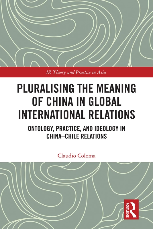 Pluralising the Meaning of China in Global International Relations: Ontology, Practice, and Ideology in China–Chile Relations (IR Theory and Practice in Asia)
