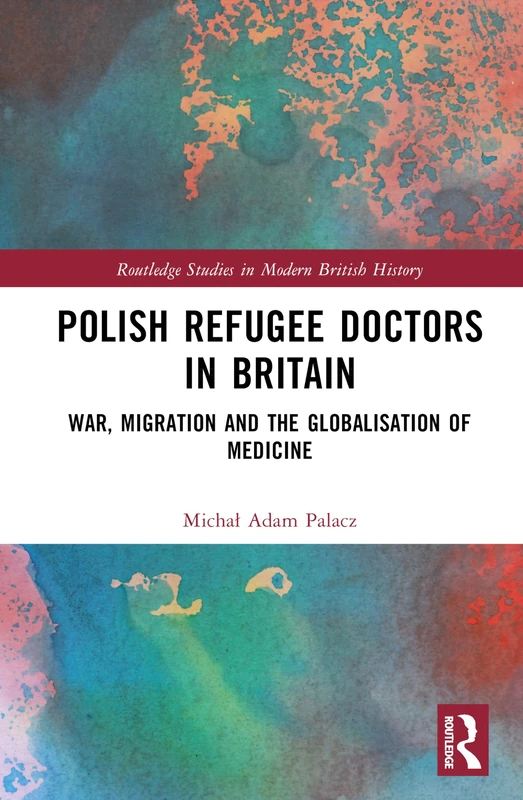Polish Refugee Doctors in Britain: War, Migration and the Globalisation of Medicine (Routledge Studies in Modern British History)