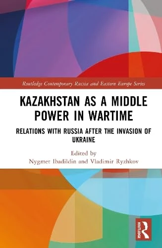 Kazakhstan as a Middle Power in Wartime: Relations with Russia After the Invasion of Ukraine (Routledge Contemporary Russia and Eastern Europe Series)
