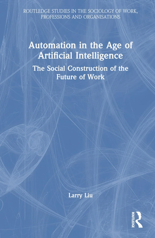 Automation in the Age of Artificial Intelligence: The Social Construction of the Future of Work (Routledge Studies in the Sociology of Work, Professions and Organisations)