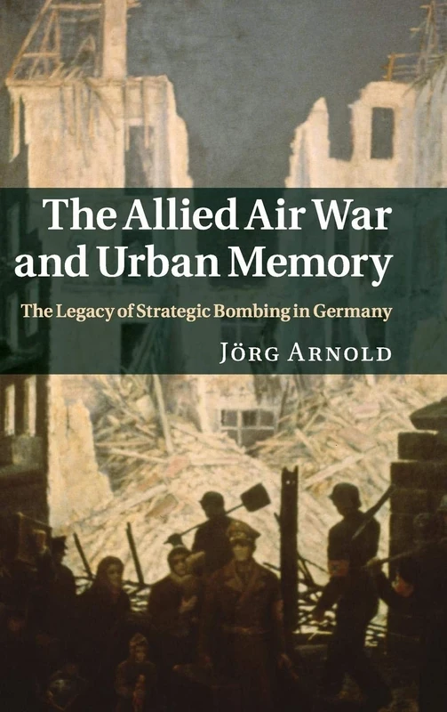 The Allied Air War and Urban Memory: The Legacy of Strategic Bombing in Germany: 35 (Studies in the Social and Cultural History of Modern Warfare, Series Number 35)