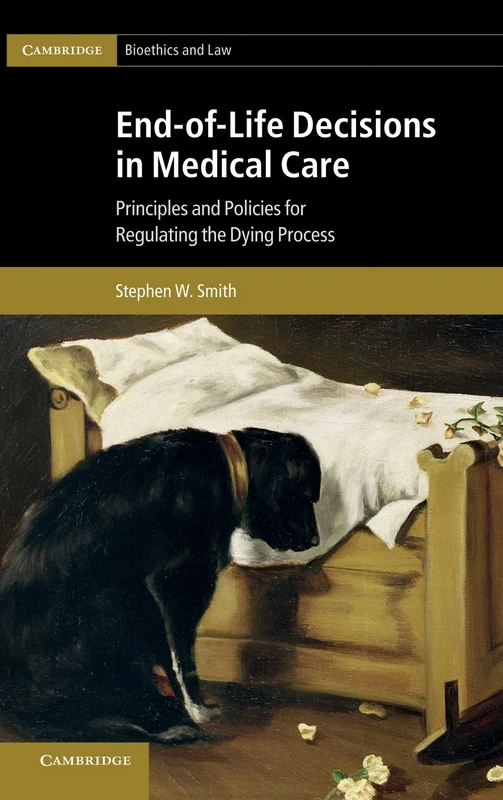 End-of-Life Decisions in Medical Care: Principles and Policies for Regulating the Dying Process (Cambridge Bioethics and Law, Series Number 18)