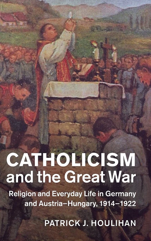 Catholicism and the Great War: Religion and Everyday Life in Germany and Austria-Hungary, 1914–1922 (Studies in the Social and Cultural History of Modern Warfare)