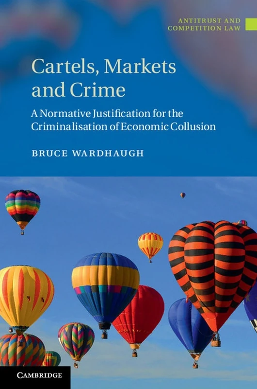 Cartels, Markets and Crime: A Normative Justification for the Criminalisation of Economic Collusion (Antitrust and Competition Law)