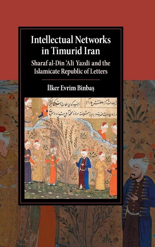 Intellectual Networks in Timurid Iran: Sharaf al-Dīn ‘Alī Yazdī and the Islamicate Republic of Letters (Cambridge Studies in Islamic Civilization)