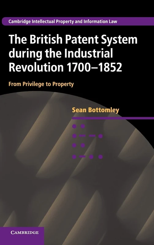 The British Patent System during the Industrial Revolution 1700–1852: From Privilege to Property: 28 (Cambridge Intellectual Property and Information Law, Series Number 28)