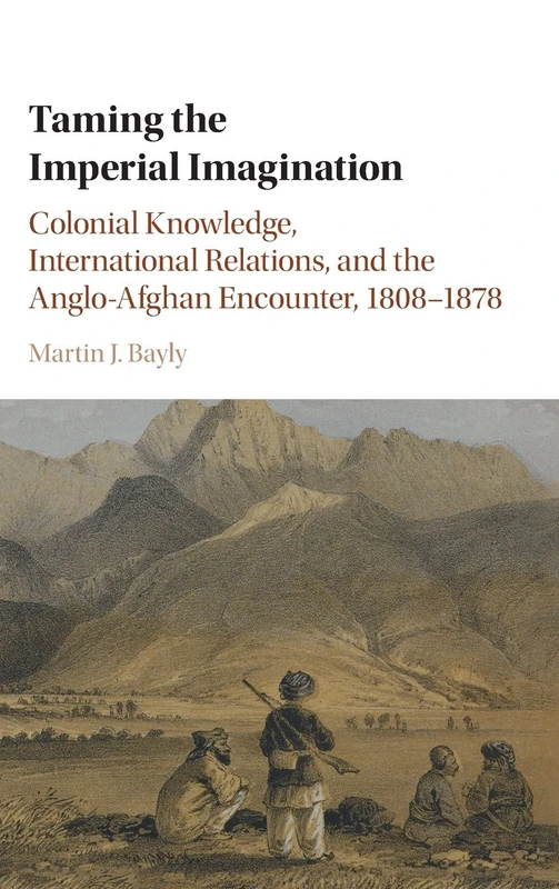 Taming the Imperial Imagination: Colonial Knowledge, International Relations, and the Anglo-Afghan Encounter, 1808–1878