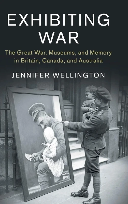 Exhibiting War: The Great War, Museums, and Memory in Britain, Canada, and Australia: 53 (Studies in the Social and Cultural History of Modern Warfare, Series Number 53)