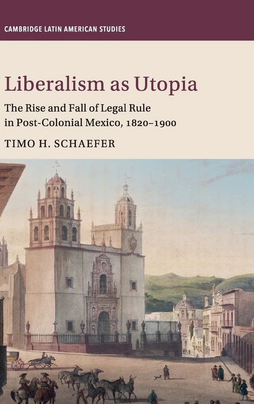 Liberalism as Utopia: The Rise and Fall of Legal Rule in Post-Colonial Mexico, 1820–1900: 106 (Cambridge Latin American Studies, Series Number 106)