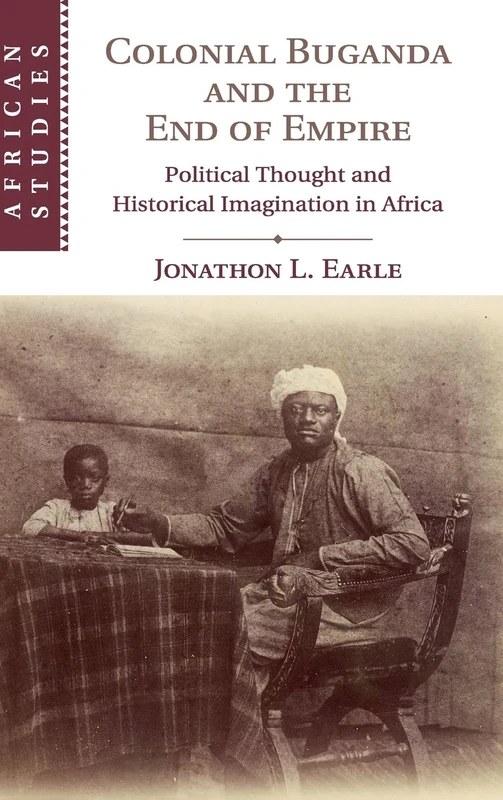 Colonial Buganda and the End of Empire: Political Thought and Historical Imagination in Africa: 138 (African Studies, Series Number 138)