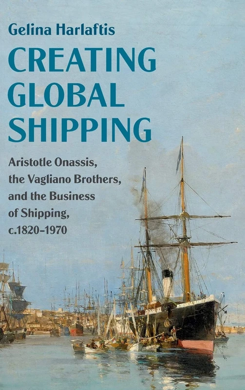 Creating Global Shipping: Aristotle Onassis, the Vagliano Brothers, and the Business of Shipping, c.1820–1970 (Cambridge Studies in the Emergence of Global Enterprise)