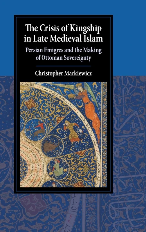 The Crisis of Kingship in Late Medieval Islam: Persian Emigres and the Making of Ottoman Sovereignty (Cambridge Studies in Islamic Civilization)