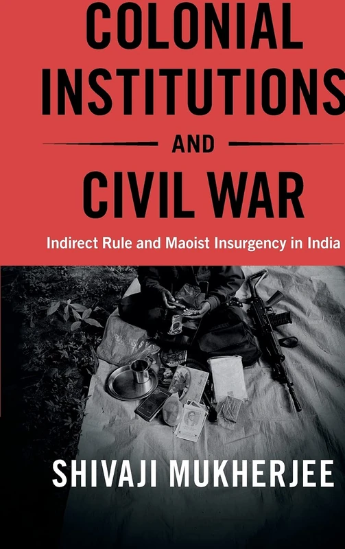 Colonial Institutions and Civil War: Indirect Rule and Maoist Insurgency in India (Cambridge Studies in Contentious Politics)