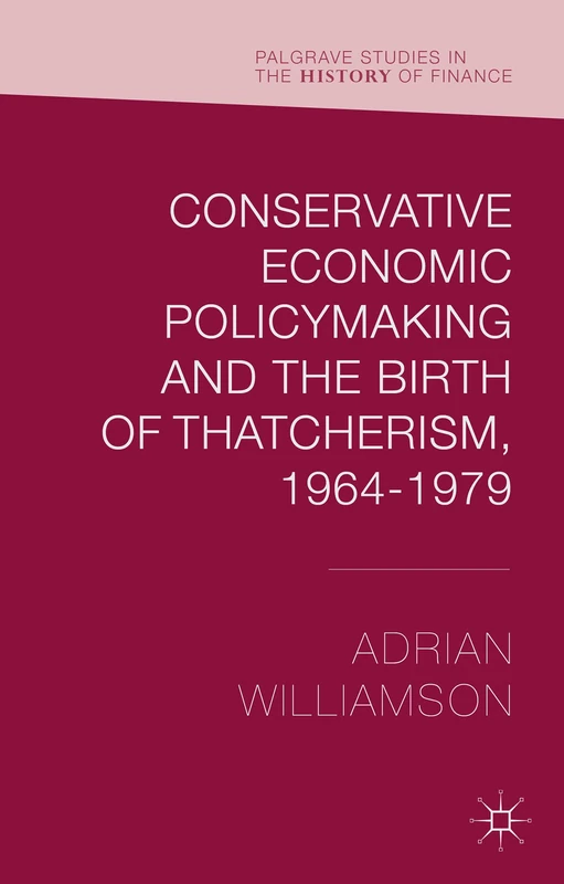 Conservative Economic Policymaking and the Birth of Thatcherism, 1964-1979 (Palgrave Studies in the History of Finance)
