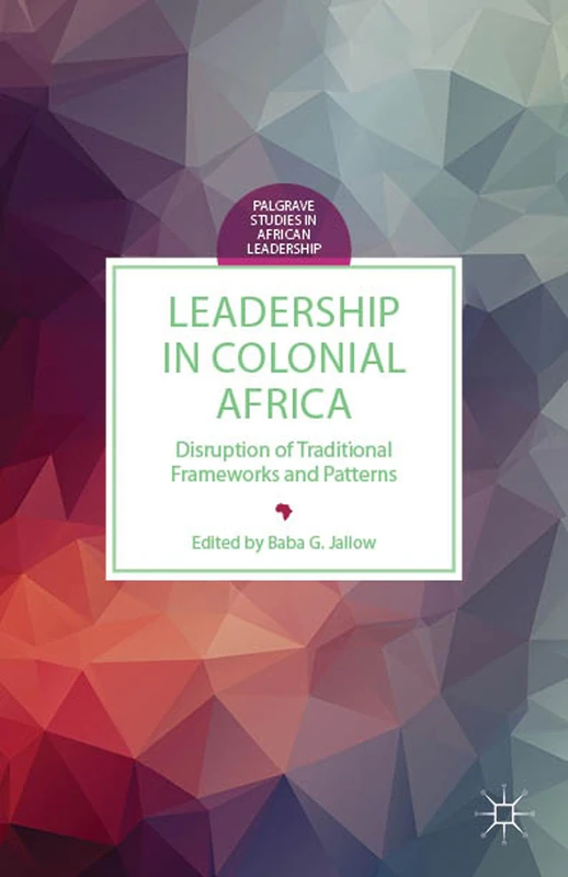 Leadership in Colonial Africa: Disruption of Traditional Frameworks and Patterns (Palgrave Studies in African Leadership)