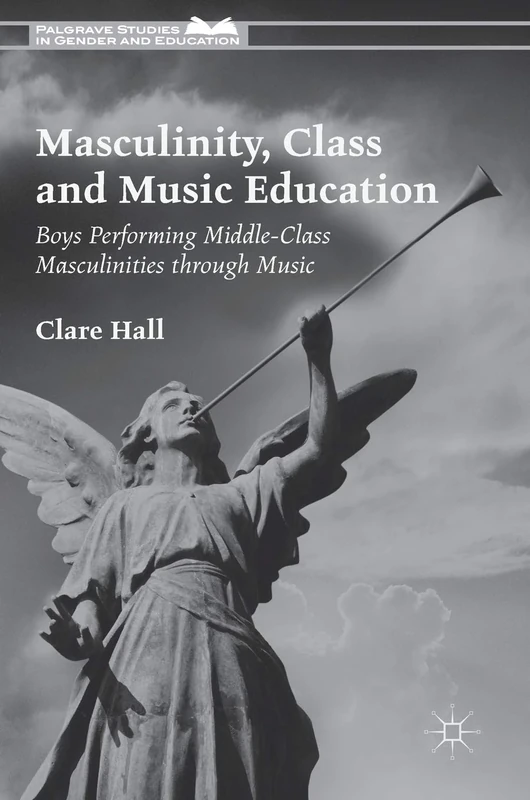 Masculinity, Class and Music Education: Boys Performing Middle-Class Masculinities through Music (Palgrave Studies in Gender and Education)