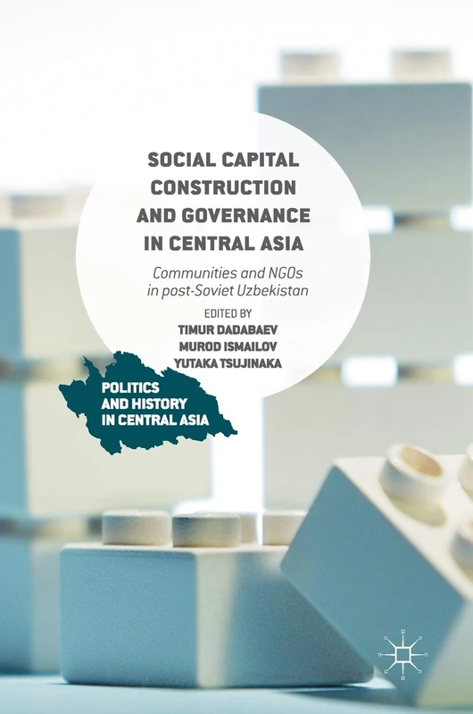 Social Capital Construction and Governance in Central Asia: Communities and NGOs in post-Soviet Uzbekistan (Politics and History in Central Asia)