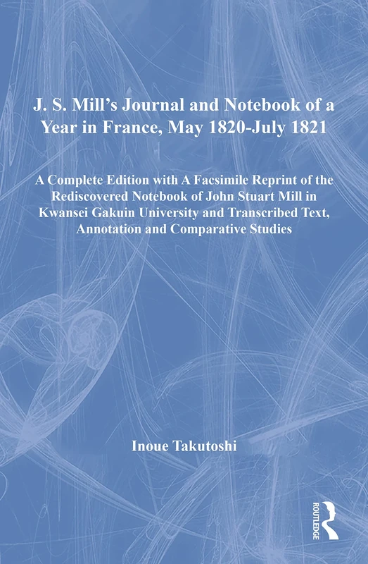 J. S. Mill’s Journal and Notebook of a Year in France, May 1820-July 1821: A Complete Edition with A Facsimile Reprint of the Rediscovered Notebook of ... Text, Annotation and Comparative Studies