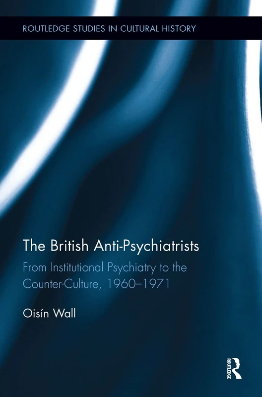 The British Anti-Psychiatrists: From Institutional Psychiatry to the Counter-Culture, 1960-1971: 54 (Routledge Studies in Cultural History)