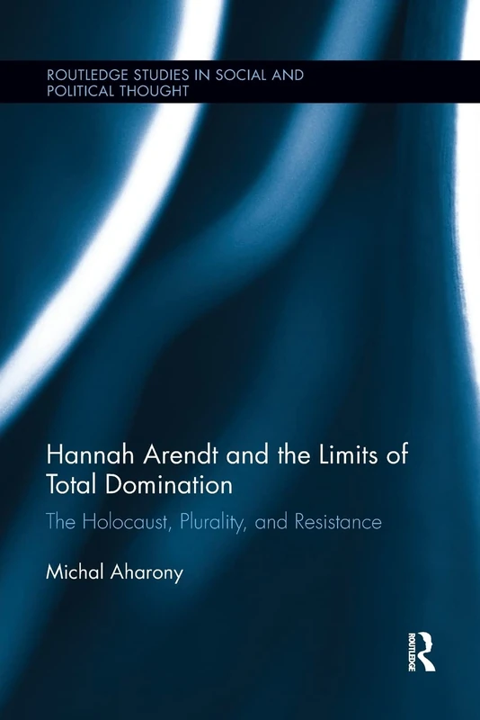 Hannah Arendt and the Limits of Total Domination: The Holocaust, Plurality, and Resistance (Routledge Studies in Social and Political Thought)
