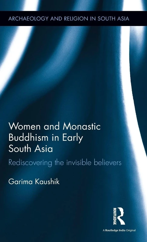 Women and Monastic Buddhism in Early South Asia: Rediscovering the invisible believers (Archaeology and Religion in South Asia)