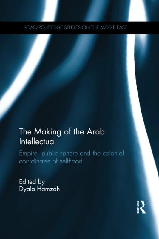 The Making of the Arab Intellectual: Empire, Public Sphere and the Colonial Coordinates of Selfhood (SOAS/Routledge Studies on the Middle East)