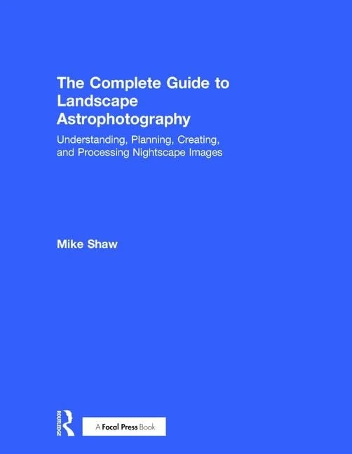 The Complete Guide to Landscape Astrophotography: Understanding, Planning, Creating, and Processing Nightscape Images