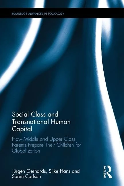 Social Class and Transnational Human Capital: How Middle and Upper Class Parents Prepare Their Children for Globalization (Routledge Advances in Sociology)