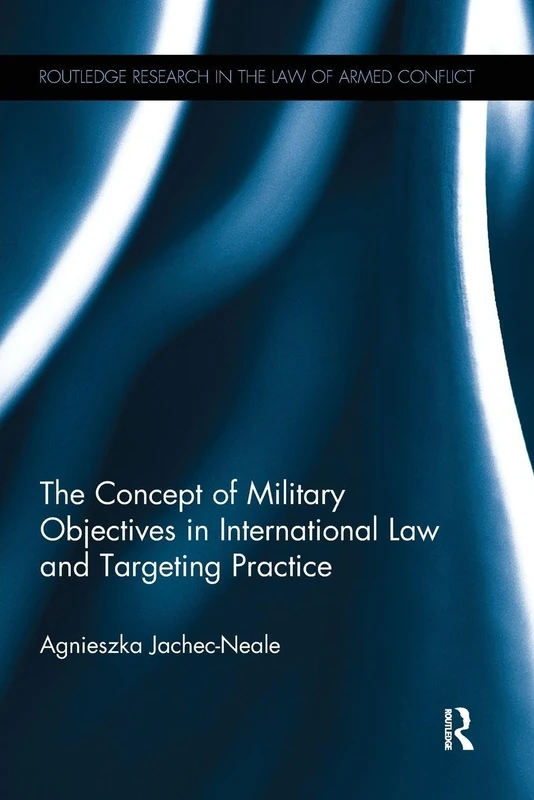 The Concept of Military Objectives in International Law and Targeting Practice (Routledge Research in the Law of Armed Conflict)