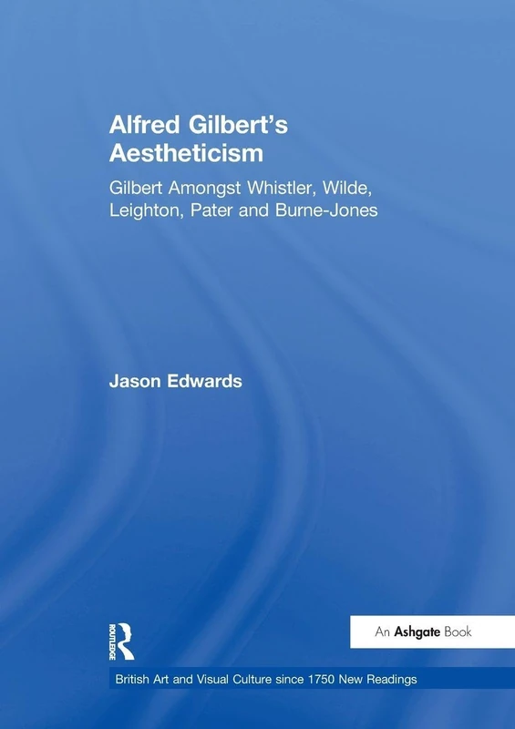 Alfred Gilbert's Aestheticism: Gilbert Amongst Whistler, Wilde, Leighton, Pater and Burne-Jones (British Art and Visual Culture since 1750 New Readings)