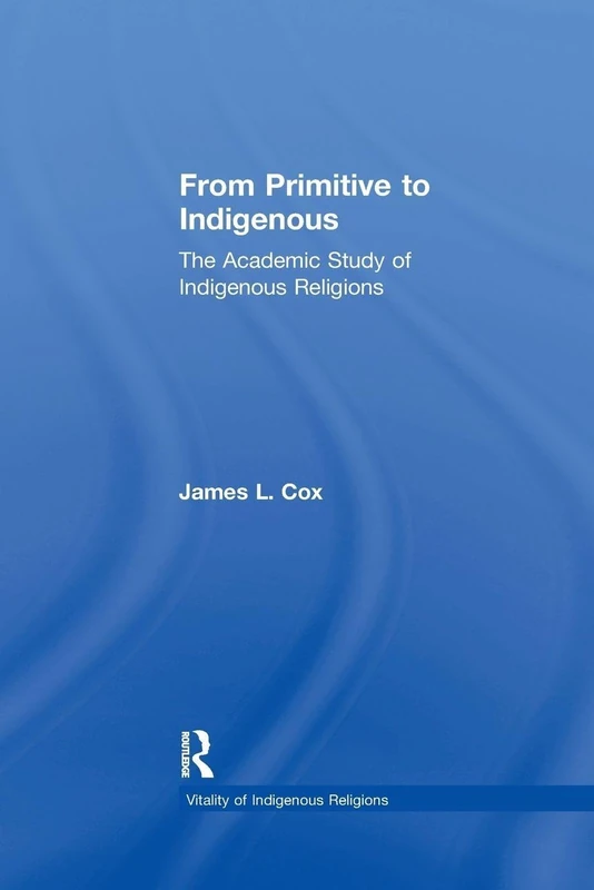 From Primitive to Indigenous: The Academic Study of Indigenous Religions (Vitality of Indigenous Religions)
