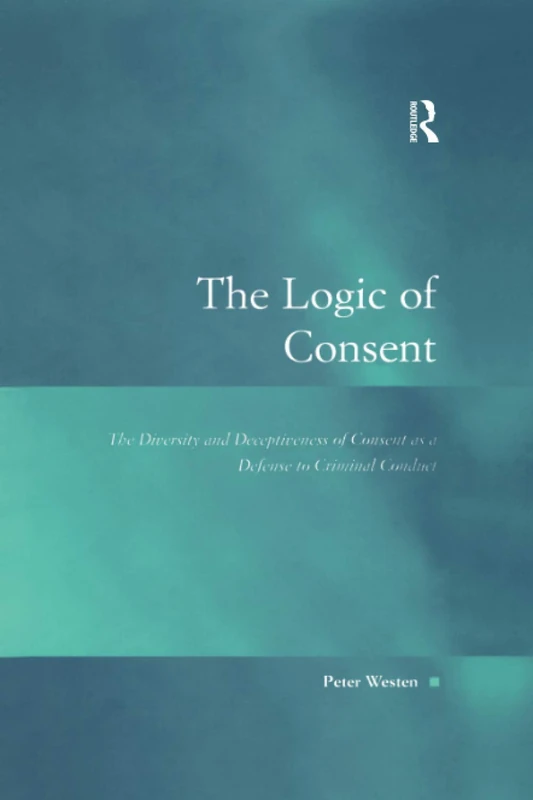 The Logic of Consent: The Diversity and Deceptiveness of Consent as a Defense to Criminal Conduct (Law, Justice and Power)