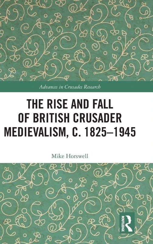 The Rise and Fall of British Crusader Medievalism, c.1825–1945 (Advances in Crusades Research)
