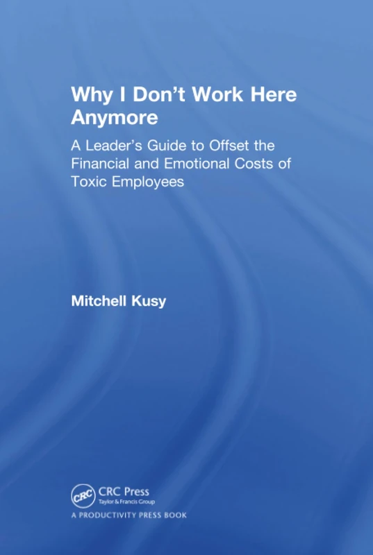 Why I Don't Work Here Anymore: A Leader’s Guide to Offset the Financial and Emotional Costs of Toxic Employees