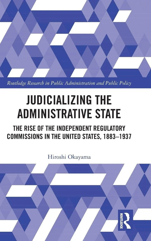 Judicializing the Administrative State: The Rise of the Independent Regulatory Commissions in the United States, 1883-1937 (Routledge Research in Public Administration and Public Policy)