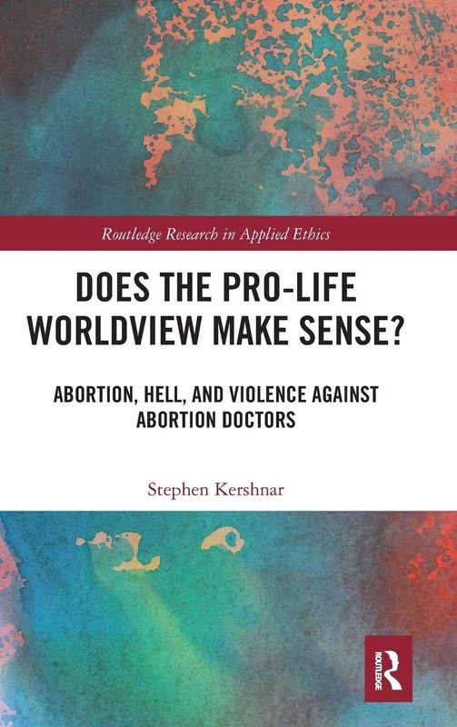 Does the Pro-Life Worldview Make Sense?: Abortion, Hell, and Violence Against Abortion Doctors (Routledge Research in Applied Ethics)