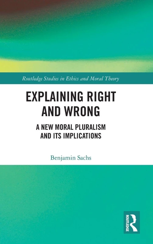 Explaining Right and Wrong: A New Moral Pluralism and Its Implications (Routledge Studies in Ethics and Moral Theory)