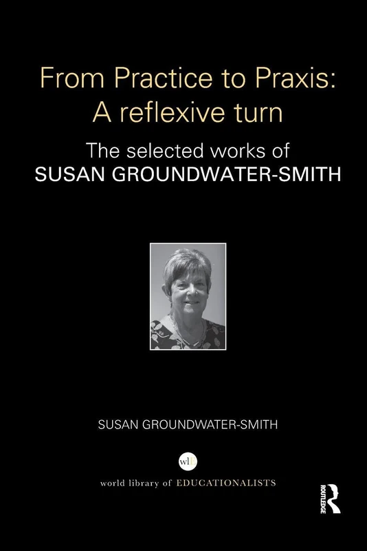 From Practice to Praxis: A reflexive turn: The selected works of Susan Groundwater-Smith (World Library of Educationalists)