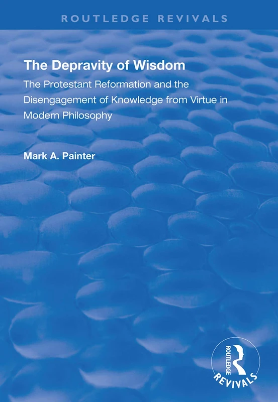 The Depravity of Wisdom: The Protestant Reformation and the Disengagement of Knowledge from Virtue in Modern Philosophy (Routledge Revivals)