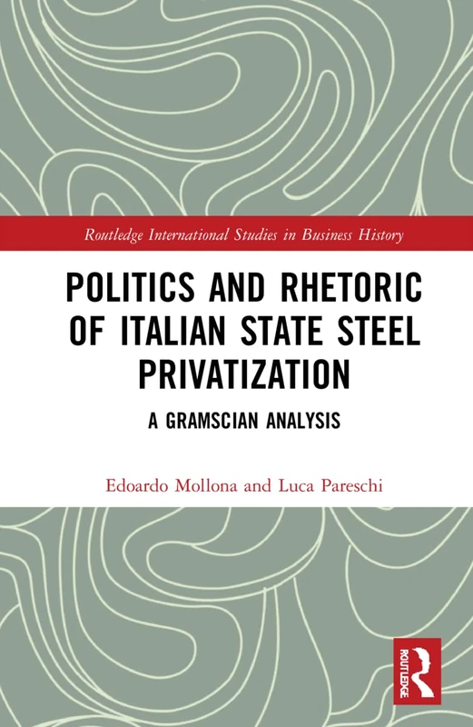 Politics and Rhetoric of Italian State Steel Privatisation: A Gramscian Analysis (Routledge International Studies in Business History)