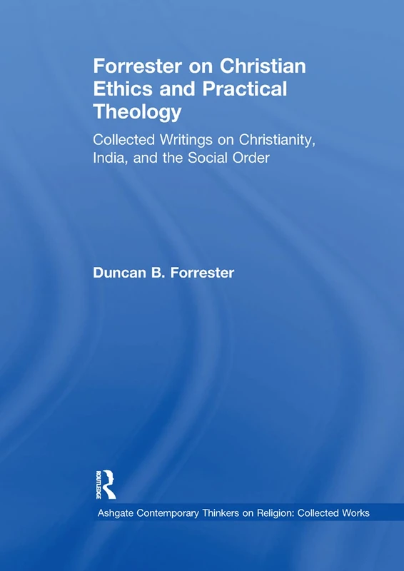Forrester on Christian Ethics and Practical Theology: Collected Writings on Christianity, India, and the Social Order (Ashgate Contemporary Thinkers on Religion: Collected Works)