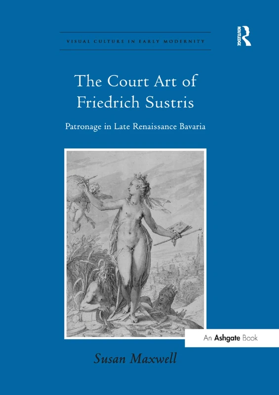 The Court Art of Friedrich Sustris: Patronage in Late Renaissance Bavaria (Visual Culture in Early Modernity)